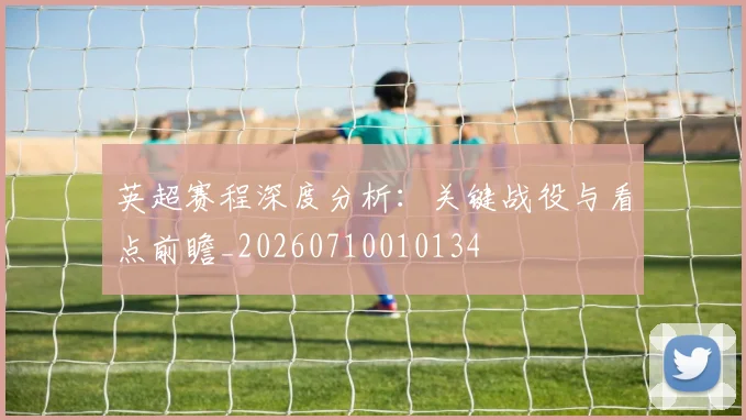 英超赛程深度分析：关键战役与看点前瞻_20260710010134