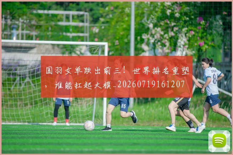 国羽女单跌出前三！世界排名重塑，谁能扛起大旗_20260719161207