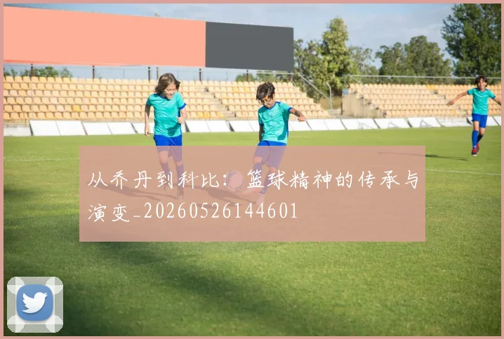 从乔丹到科比：篮球精神的传承与演变_20260526144601