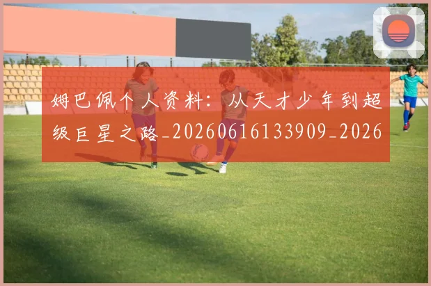 姆巴佩个人资料：从天才少年到超级巨星之路_20260616133909_20260720184905