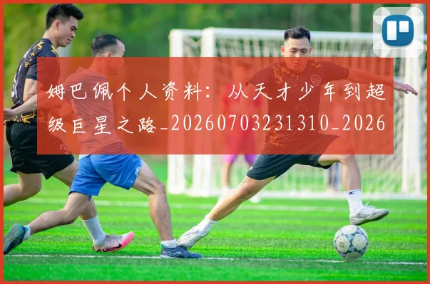 姆巴佩个人资料：从天才少年到超级巨星之路_20260703231310_20260720184907