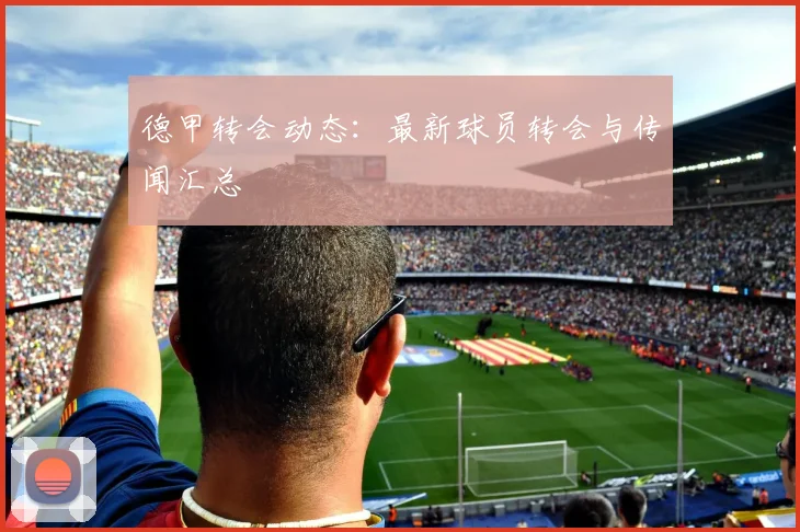 德甲转会动态：最新球员转会与传闻汇总