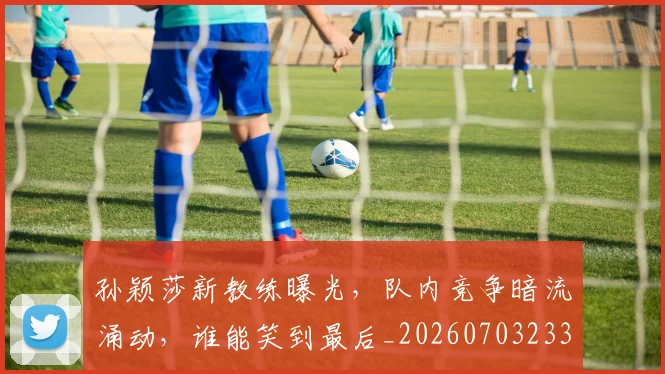 孙颖莎新教练曝光，队内竞争暗流涌动，谁能笑到最后_20260703233439