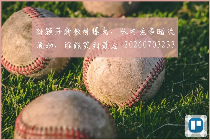 孙颖莎新教练曝光,队内竞争暗流涌动,谁能笑到最后_20260703233439