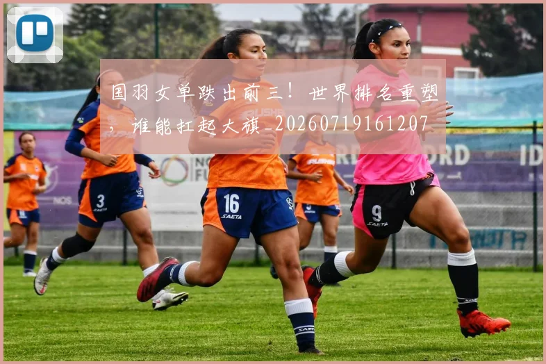 国羽女单跌出前三！世界排名重塑，谁能扛起大旗_20260719161207