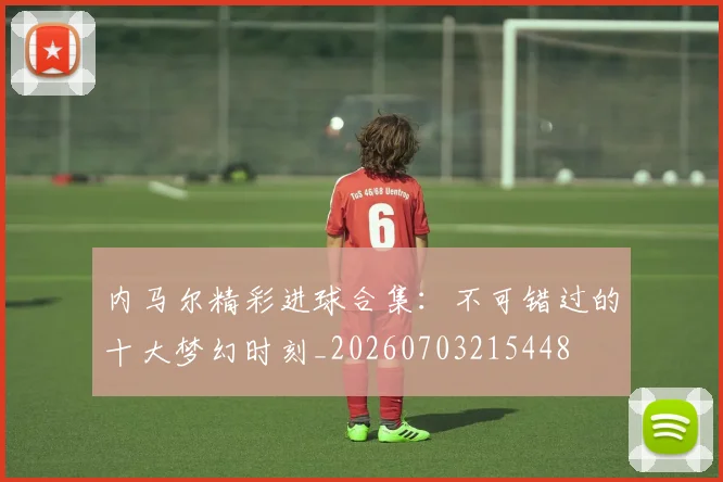 内马尔精彩进球合集：不可错过的十大梦幻时刻_20260703215448