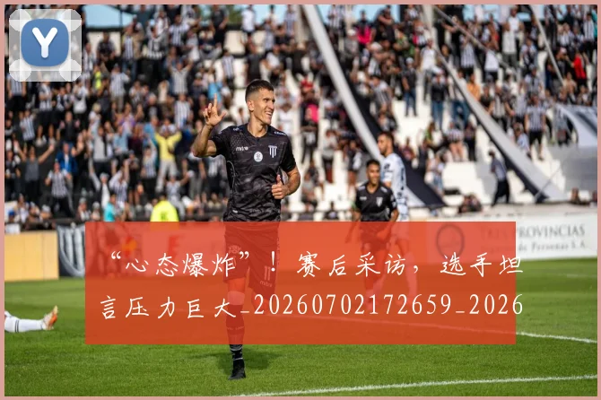 “心态爆炸”!赛后采访,选手坦言压力巨大_20260702172659_20260715183032