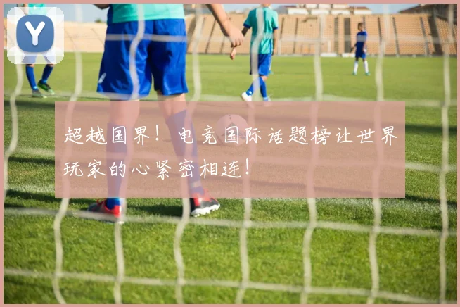 超越国界！电竞国际话题榜让世界玩家的心紧密相连！