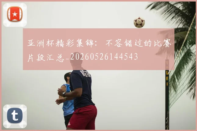 亚洲杯精彩集锦：不容错过的比赛片段汇总_20260526144543
