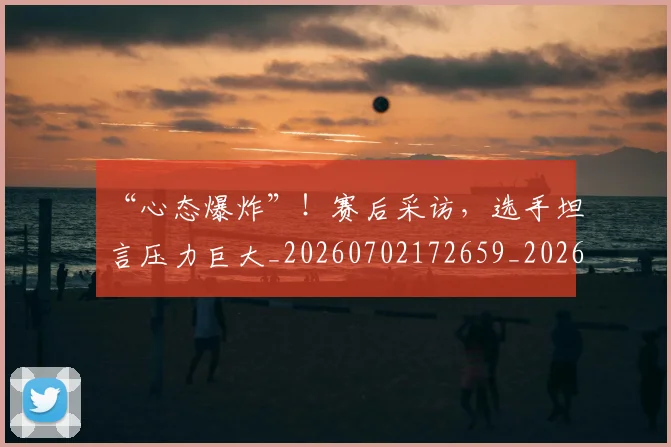 “心态爆炸”！赛后采访，选手坦言压力巨大_20260702172659_20260715183032