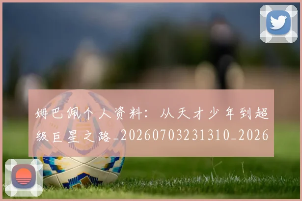 姆巴佩个人资料:从天才少年到超级巨星之路_20260703231310_20260720184907