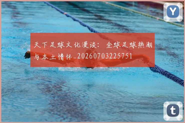 天下足球文化漫谈：全球足球热潮与本土情怀_20260703225751